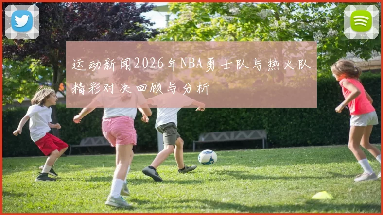 运动新闻2026年NBA勇士队与热火队精彩对决回顾与分析