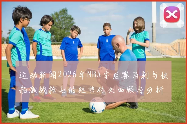 运动新闻2026年NBA季后赛马刺与快船激战抢七的经典对决回顾与分析