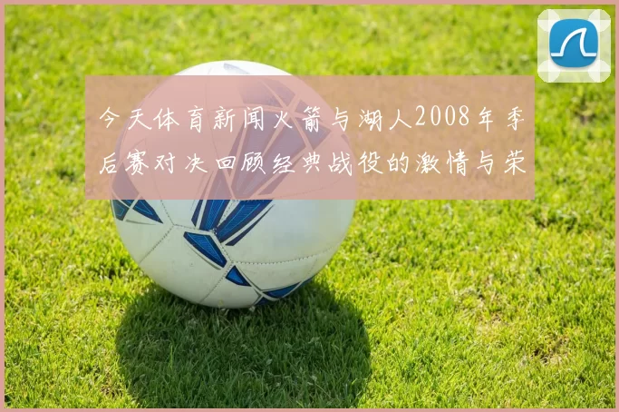 今天体育新闻火箭与湖人2008年季后赛对决回顾经典战役的激情与荣耀