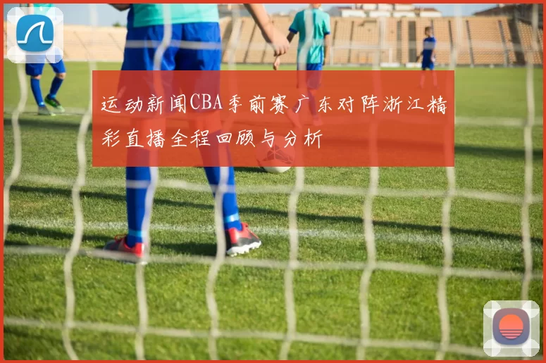 运动新闻CBA季前赛广东对阵浙江精彩直播全程回顾与分析
