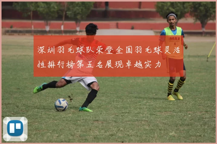 深圳羽毛球队荣登全国羽毛球灵活性排行榜第五名展现卓越实力