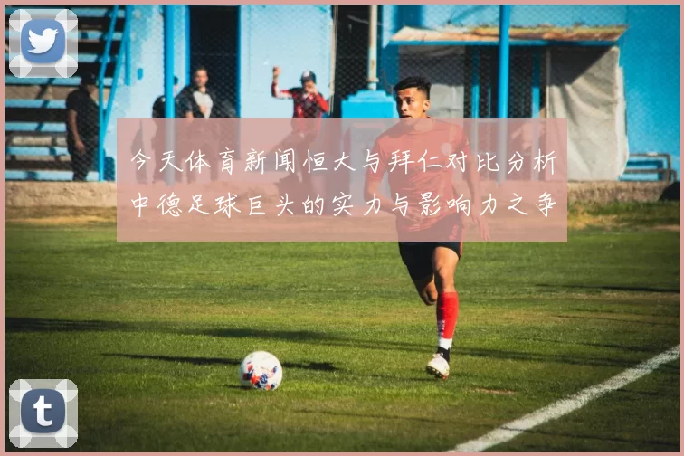 今天体育新闻恒大与拜仁对比分析中德足球巨头的实力与影响力之争